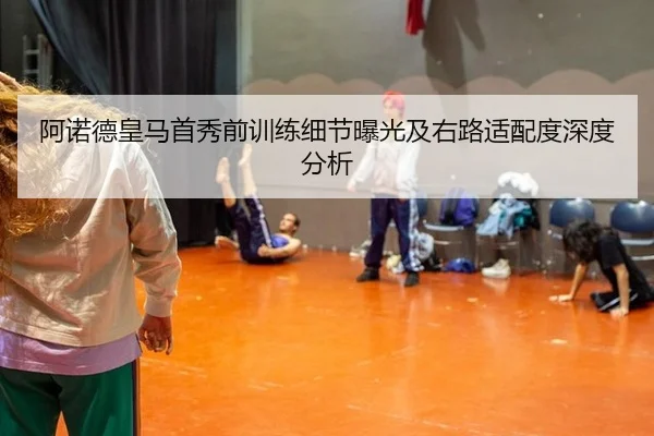 阿诺德皇马首秀前训练细节曝光及右路适配度深度分析
